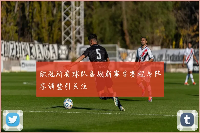 欧冠所有球队备战新赛季赛程与阵容调整引关注
