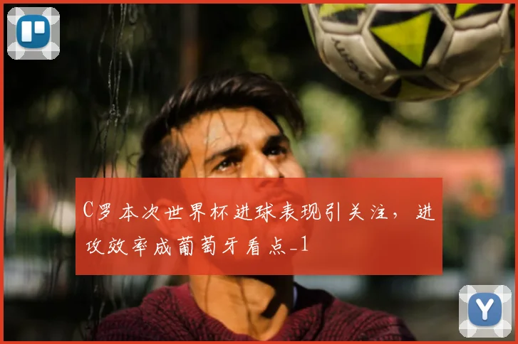 C罗本次世界杯进球表现引关注,进攻效率成葡萄牙看点_1