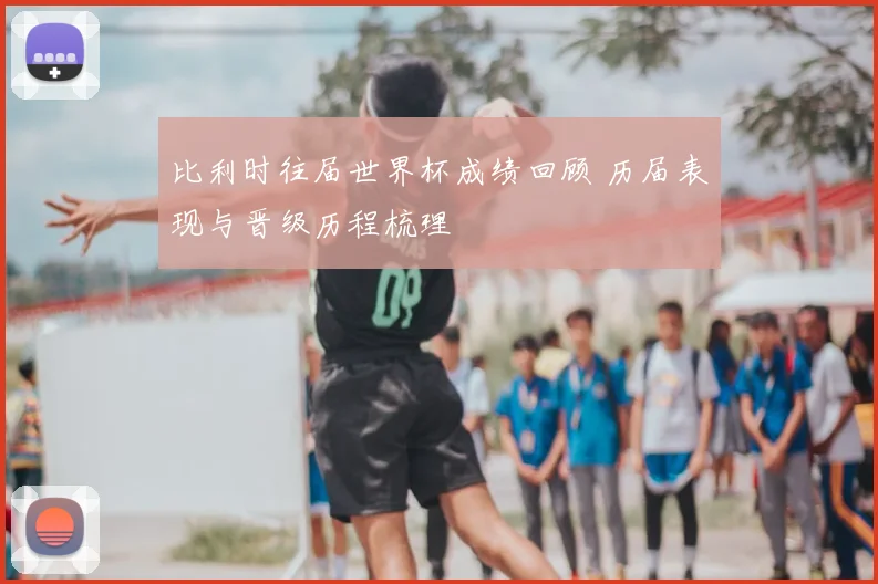 比利时往届世界杯成绩回顾 历届表现与晋级历程梳理