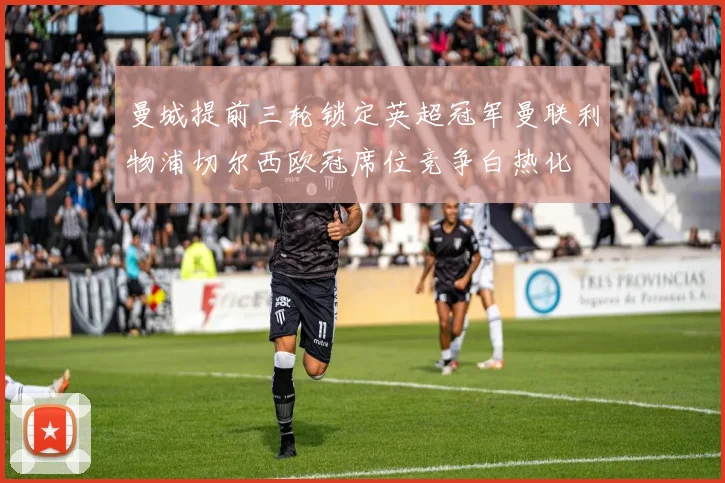 曼城提前三轮锁定英超冠军曼联利物浦切尔西欧冠席位竞争白热化