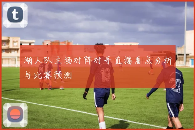 湖人队主场对阵对手直播看点分析与比赛预测