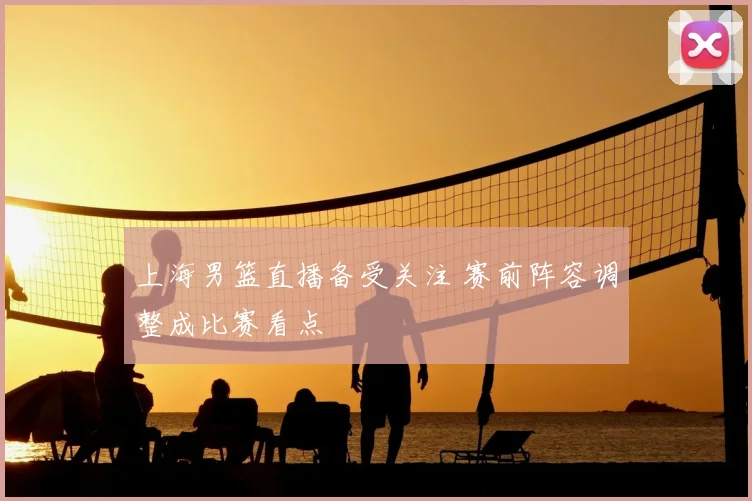 上海男篮直播备受关注 赛前阵容调整成比赛看点