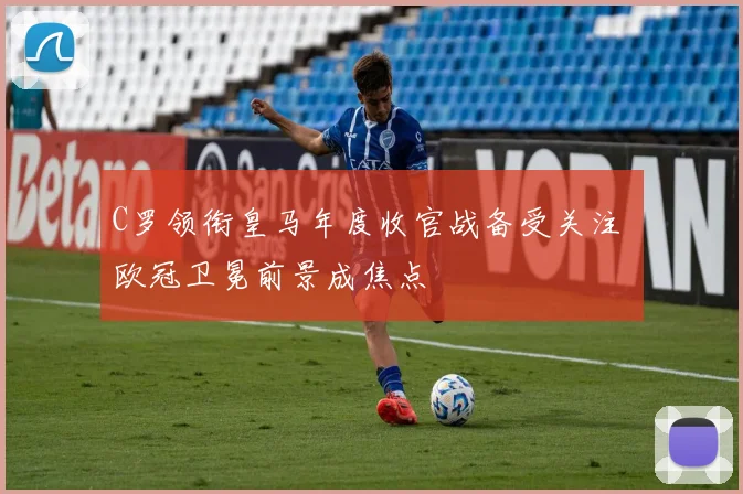 C罗领衔皇马年度收官战备受关注 欧冠卫冕前景成焦点