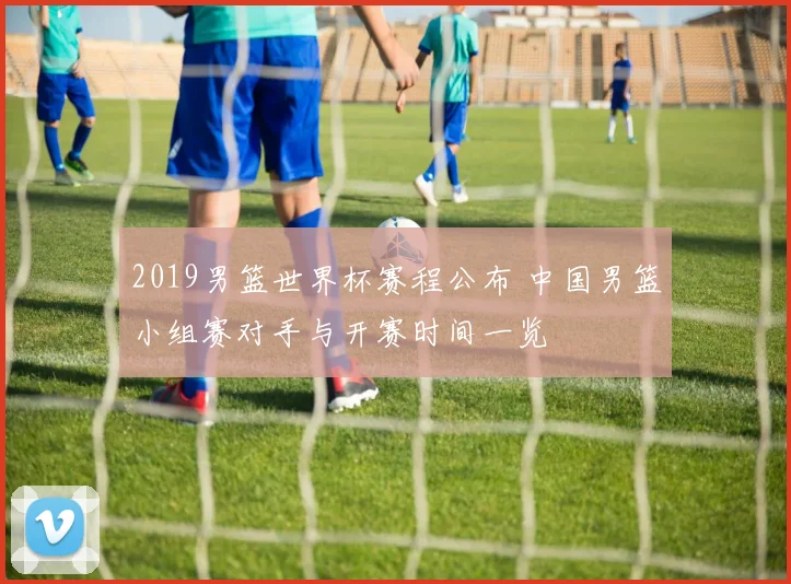 2019男篮世界杯赛程公布 中国男篮小组赛对手与开赛时间一览