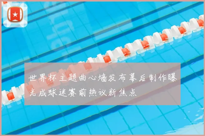 世界杯主题曲心墙发布幕后制作曝光成球迷赛前热议新焦点