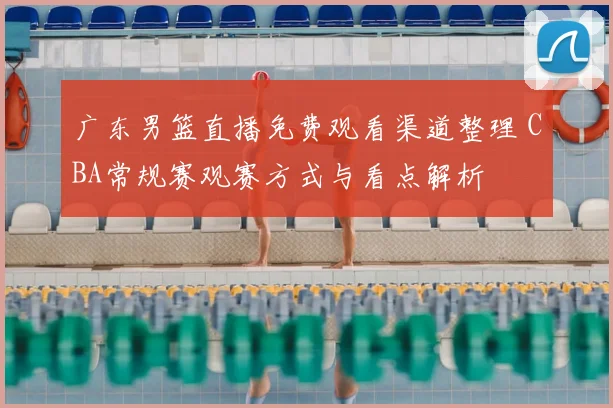 广东男篮直播免费观看渠道整理 CBA常规赛观赛方式与看点解析