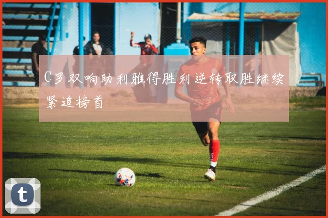 C罗双响助利雅得胜利逆转取胜继续紧追榜首