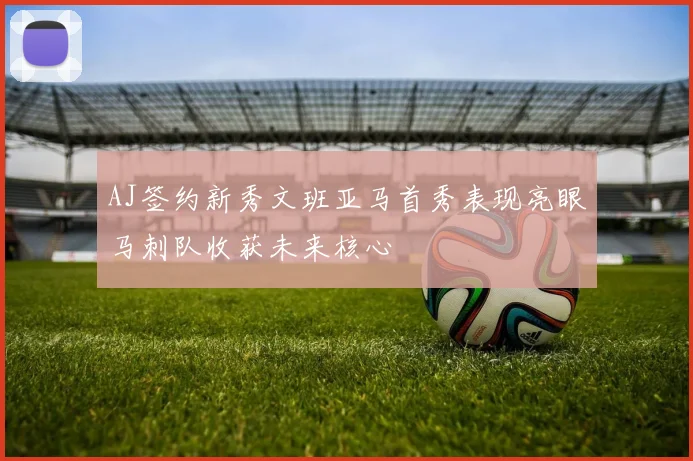 AJ签约新秀文班亚马首秀表现亮眼马刺队收获未来核心