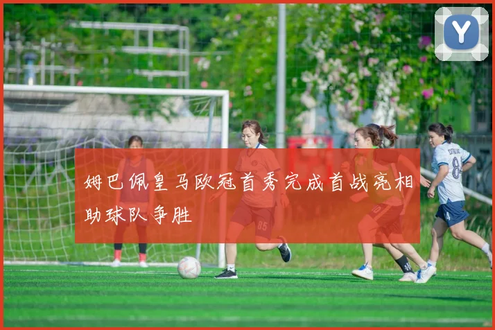 姆巴佩皇马欧冠首秀完成首战亮相助球队争胜