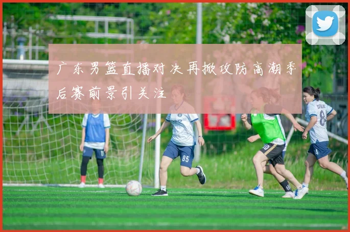 广东男篮直播对决再掀攻防高潮季后赛前景引关注