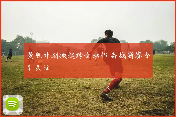 曼联计划掀起转会动作 备战新赛季引关注