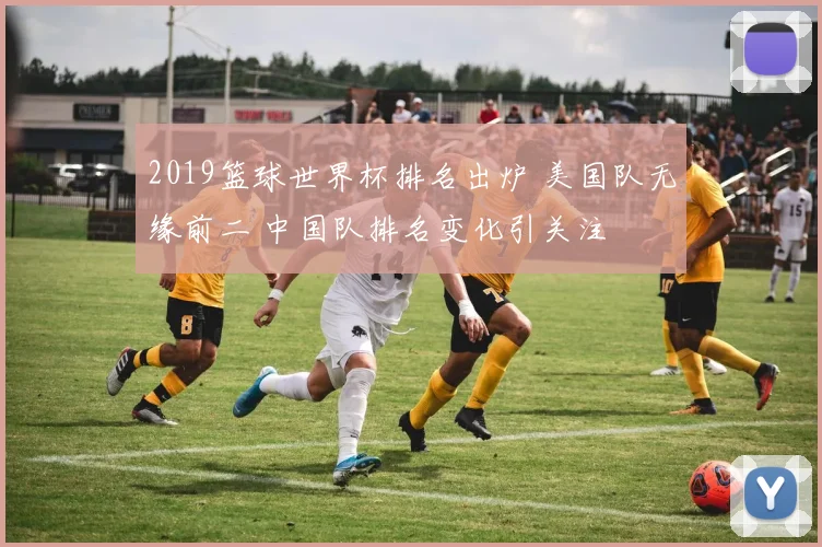 2019篮球世界杯排名出炉 美国队无缘前二 中国队排名变化引关注