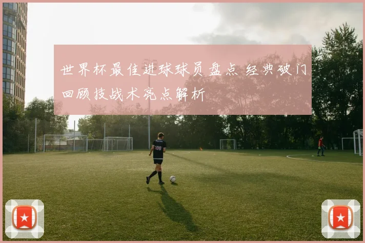 世界杯最佳进球球员盘点 经典破门回顾技战术亮点解析