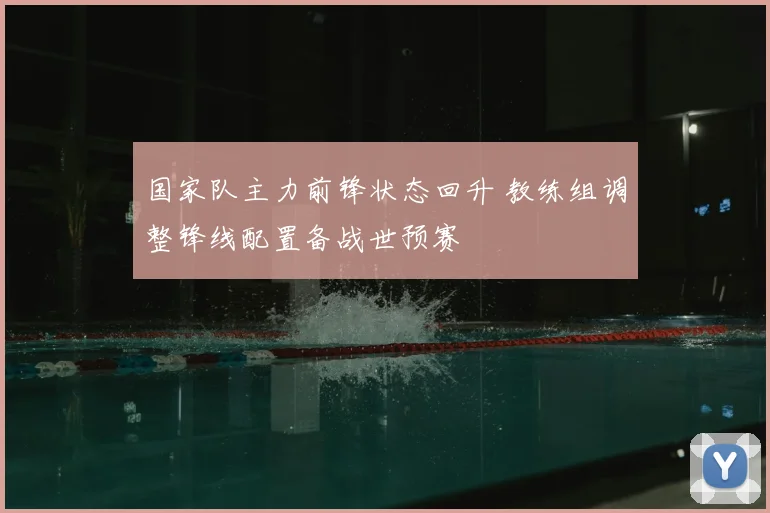 国家队主力前锋状态回升 教练组调整锋线配置备战世预赛