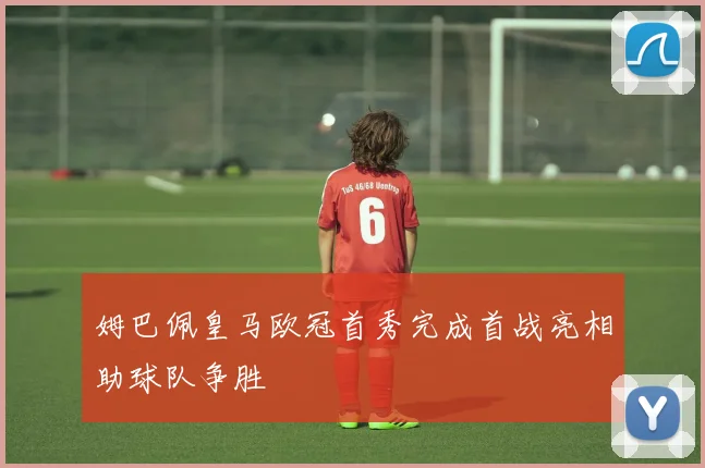 姆巴佩皇马欧冠首秀完成首战亮相助球队争胜