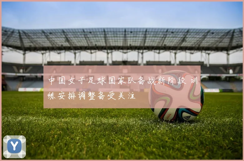 中国女子足球国家队备战新阶段 训练安排调整备受关注