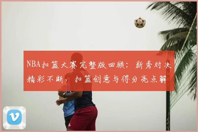 NBA扣篮大赛完整版回顾:新秀对决精彩不断,扣篮创意与得分亮点解析