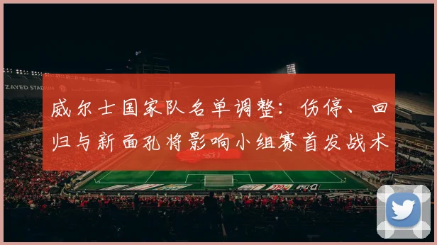 威尔士国家队名单调整：伤停、回归与新面孔将影响小组赛首发战术安排