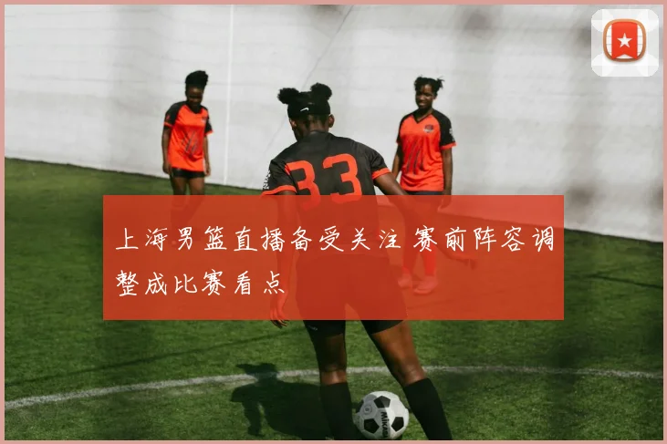 上海男篮直播备受关注 赛前阵容调整成比赛看点