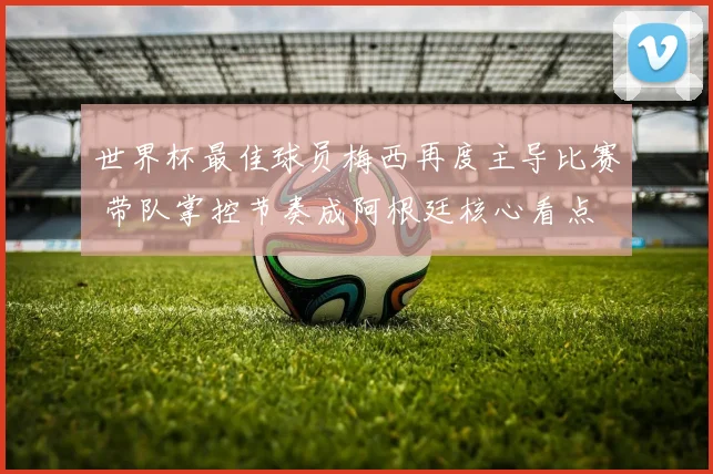 世界杯最佳球员梅西再度主导比赛 带队掌控节奏成阿根廷核心看点