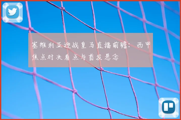 塞维利亚迎战皇马直播前瞻:西甲焦点对决看点与首发悬念