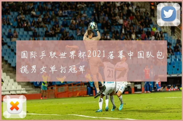国际乒联世界杯2021落幕中国队包揽男女单打冠军