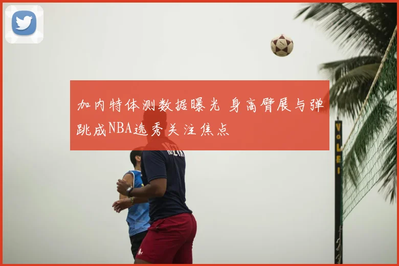 加内特体测数据曝光 身高臂展与弹跳成NBA选秀关注焦点