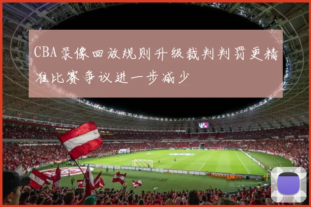 CBA录像回放规则升级裁判判罚更精准比赛争议进一步减少