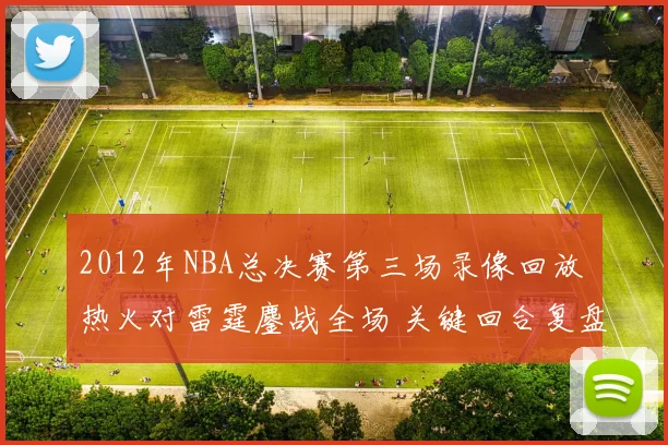 2012年NBA总决赛第三场录像回放 热火对雷霆鏖战全场 关键回合复盘精彩看点