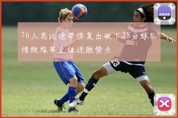 76人恩比德带伤复出砍下28分球队惜败绿军止住连胜势头