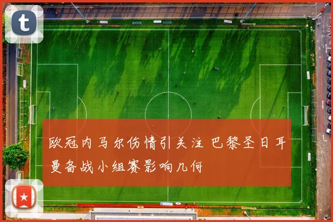 欧冠内马尔伤情引关注 巴黎圣日耳曼备战小组赛影响几何