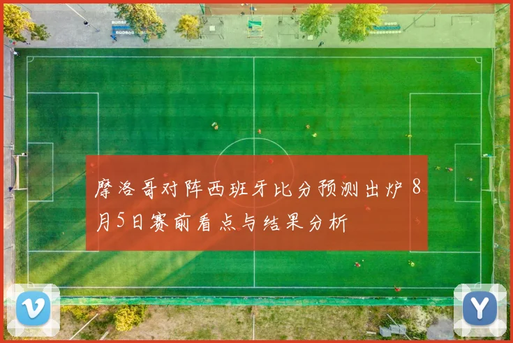 摩洛哥对阵西班牙比分预测出炉 8月5日赛前看点与结果分析