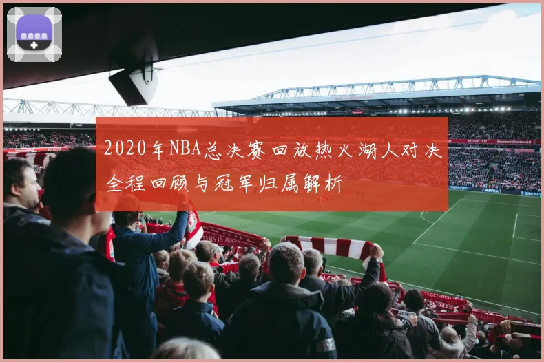 2020年NBA总决赛回放热火湖人对决全程回顾与冠军归属解析