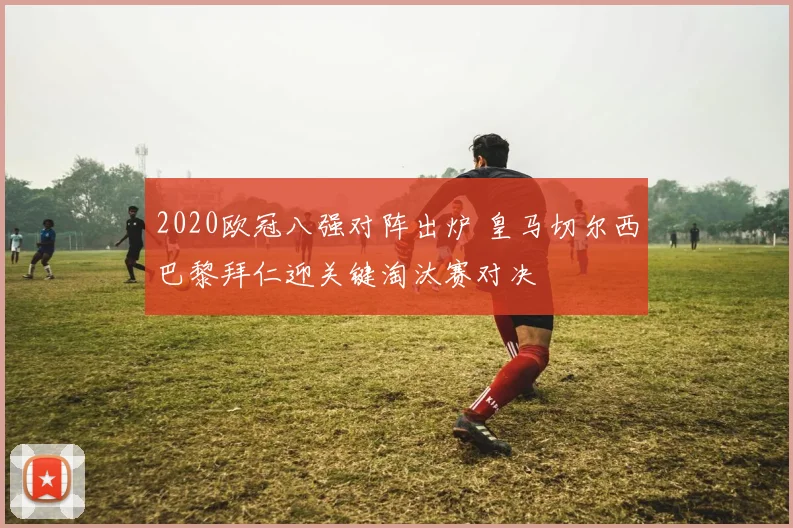 2020欧冠八强对阵出炉 皇马切尔西巴黎拜仁迎关键淘汰赛对决