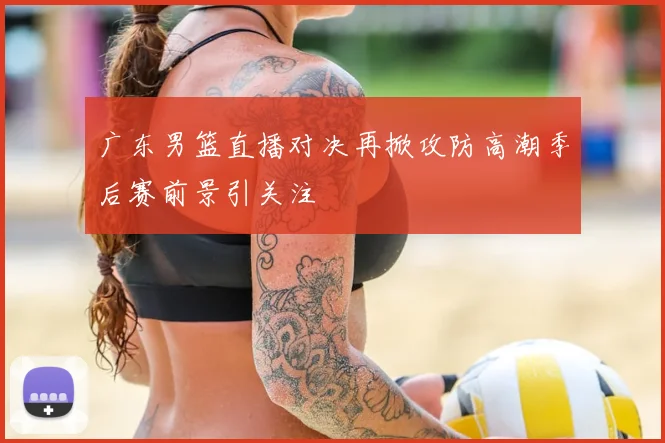 广东男篮直播对决再掀攻防高潮季后赛前景引关注