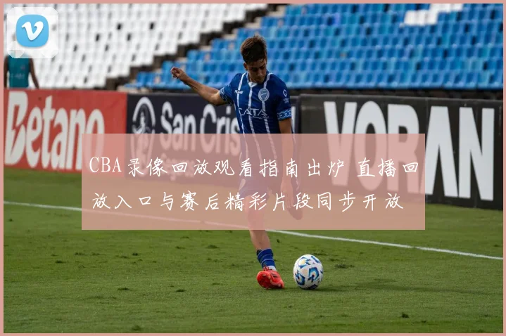 CBA录像回放观看指南出炉 直播回放入口与赛后精彩片段同步开放