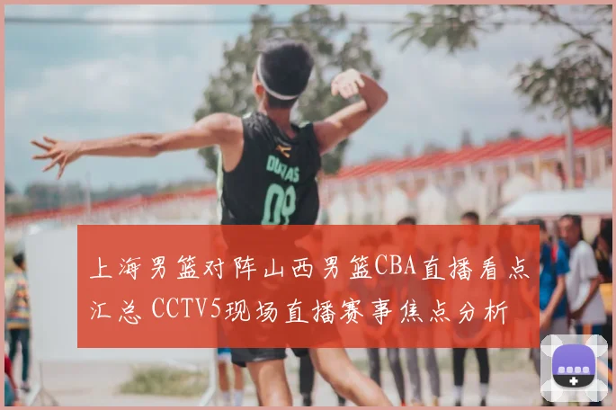 上海男篮对阵山西男篮CBA直播看点汇总 CCTV5现场直播赛事焦点分析