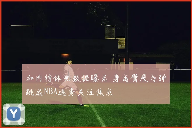 加内特体测数据曝光 身高臂展与弹跳成NBA选秀关注焦点