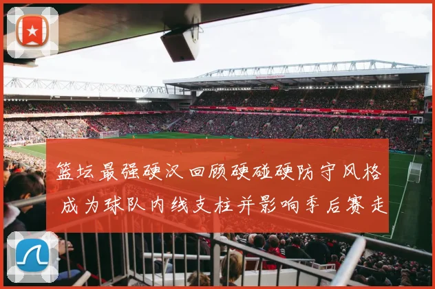 篮坛最强硬汉回顾硬碰硬防守风格 成为球队内线支柱并影响季后赛走势