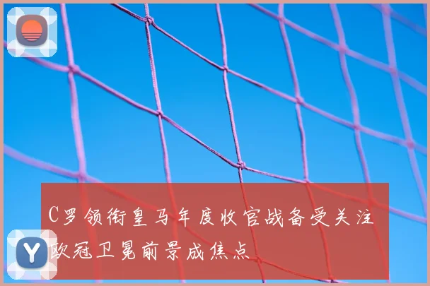 C罗领衔皇马年度收官战备受关注 欧冠卫冕前景成焦点