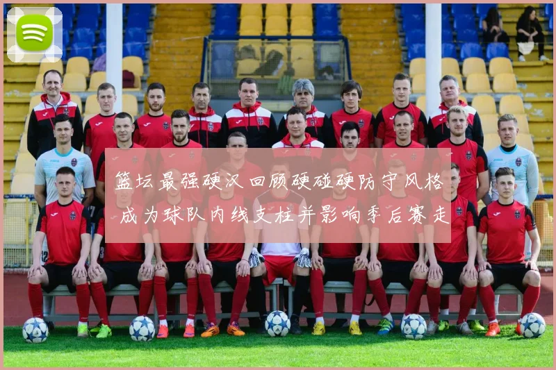 篮坛最强硬汉回顾硬碰硬防守风格 成为球队内线支柱并影响季后赛走势