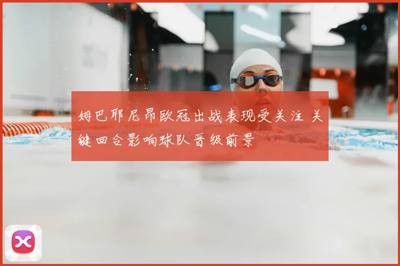 姆巴耶尼昂欧冠出战表现受关注 关键回合影响球队晋级前景