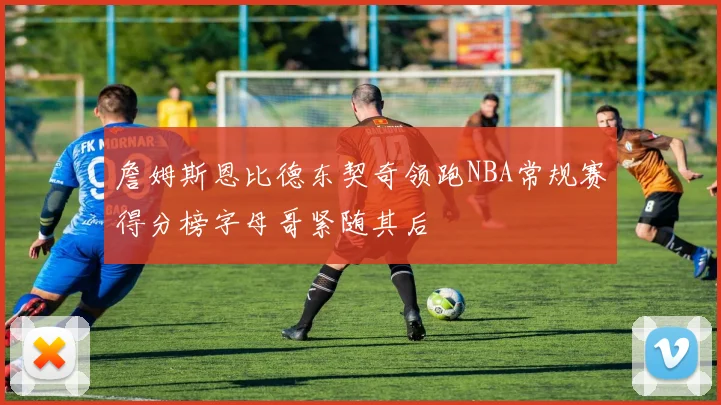 詹姆斯恩比德东契奇领跑NBA常规赛得分榜字母哥紧随其后