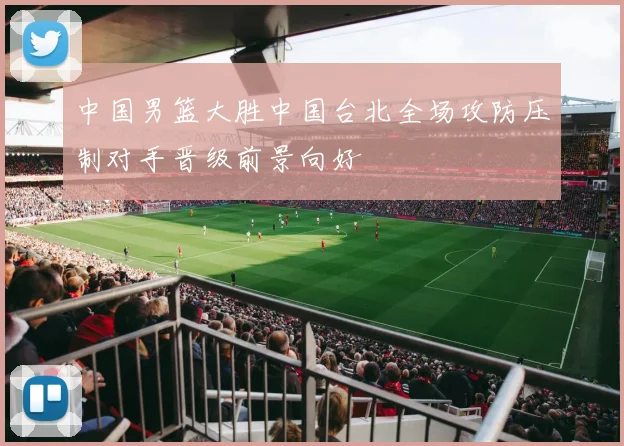中国男篮大胜中国台北全场攻防压制对手晋级前景向好