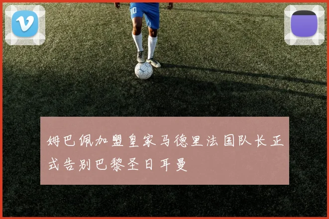 姆巴佩加盟皇家马德里法国队长正式告别巴黎圣日耳曼