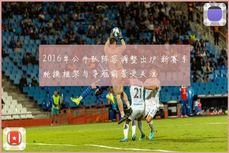 2016年公牛队阵容调整出炉 新赛季轮换框架与争冠前景受关注