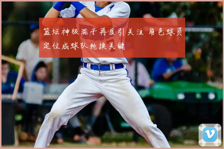 篮坛神级混子再度引关注 角色球员定位成球队轮换关键