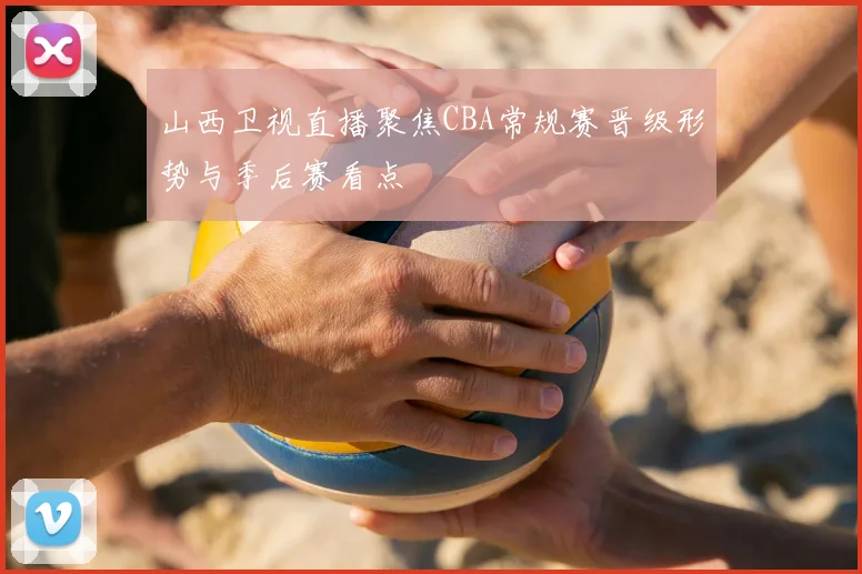 山西卫视直播聚焦CBA常规赛晋级形势与季后赛看点
