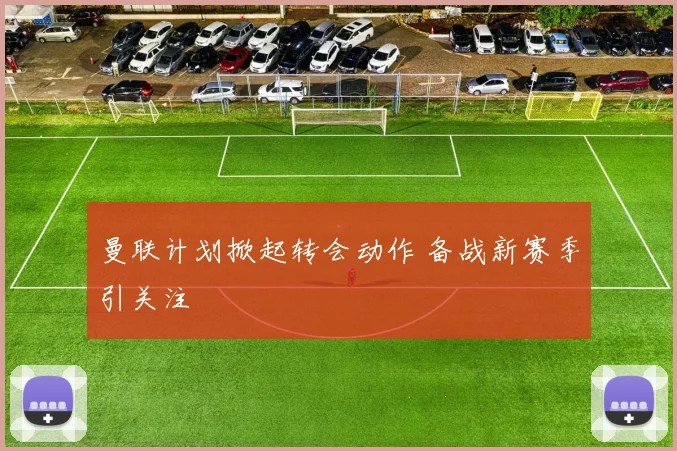 曼联计划掀起转会动作 备战新赛季引关注