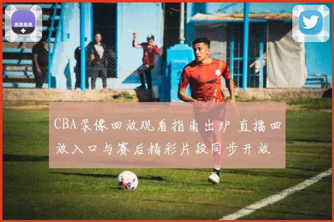 CBA录像回放观看指南出炉 直播回放入口与赛后精彩片段同步开放